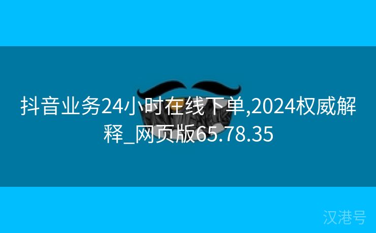 抖音业务24小时在线下单,2024权威解释_网页版65.78.35