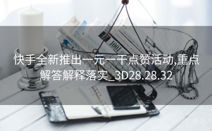 快手全新推出一元一干点赞活动,重点解答解释落实_3D28.28.32