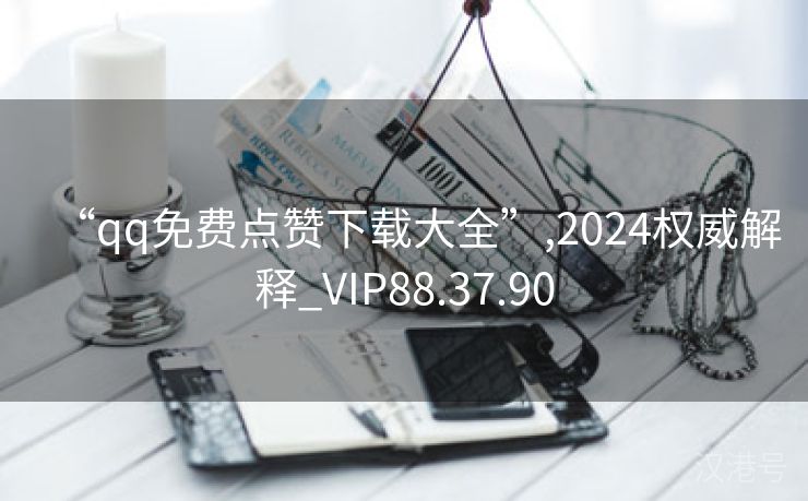 “qq免费点赞下载大全”,2024权威解释_VIP88.37.90