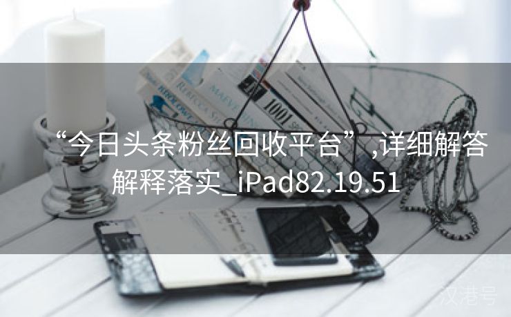 “今日头条粉丝回收平台”,详细解答解释落实_iPad82.19.51