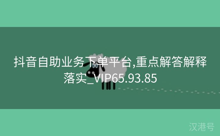 抖音自助业务下单平台,重点解答解释落实_VIP65.93.85