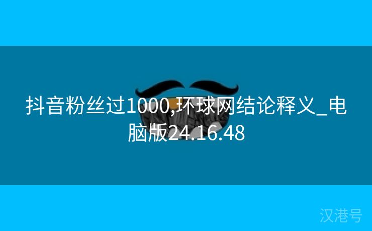 抖音粉丝过1000,环球网结论释义_电脑版24.16.48