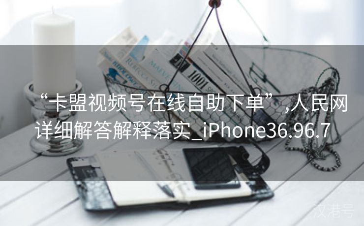 “卡盟视频号在线自助下单”,人民网详细解答解释落实_iPhone36.96.7