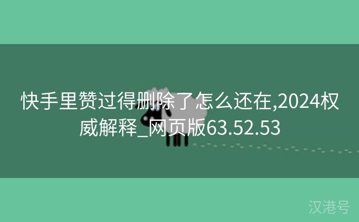 快手里赞过得删除了怎么还在,2024权威解释_网页版63.52.53