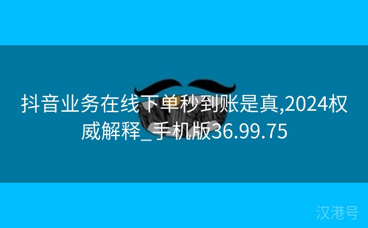 抖音业务在线下单秒到账是真,2024权威解释_手机版36.99.75