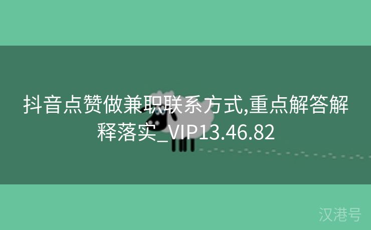 抖音点赞做兼职联系方式,重点解答解释落实_VIP13.46.82