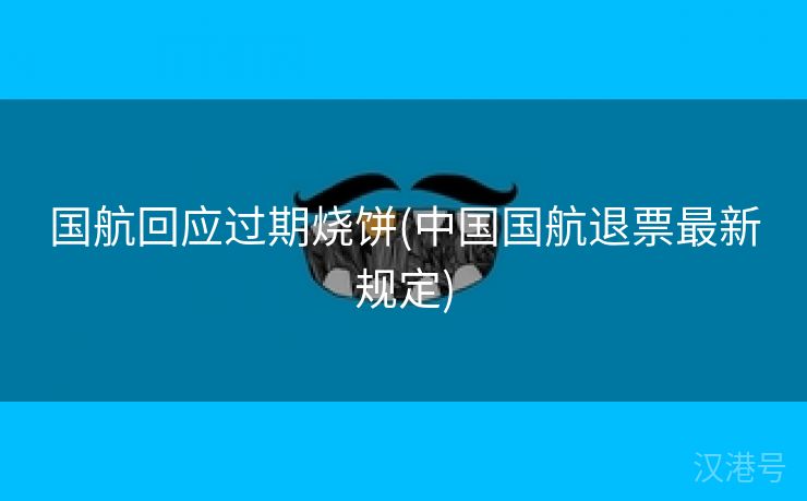 国航回应过期烧饼(中国国航退票最新规定)