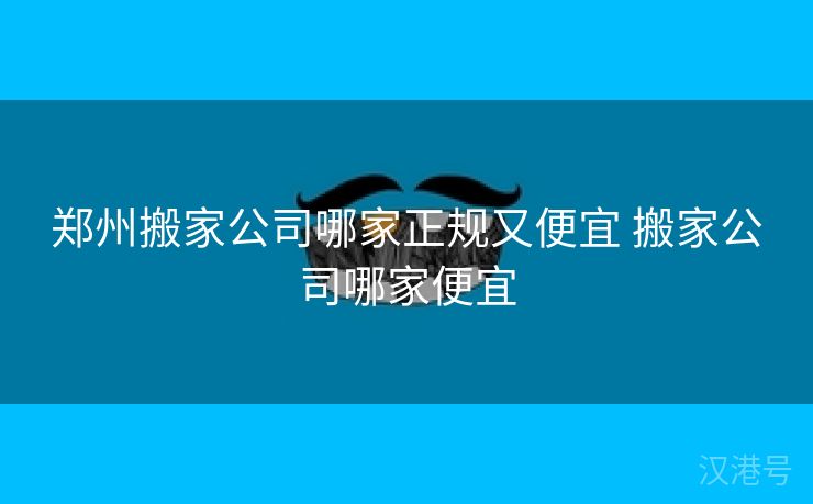 郑州搬家公司哪家正规又便宜 搬家公司哪家便宜