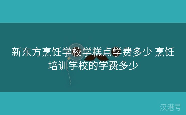 新东方烹饪学校学糕点学费多少 烹饪培训学校的学费多少