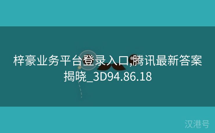 梓豪业务平台登录入口,腾讯最新答案揭晓_3D94.86.18