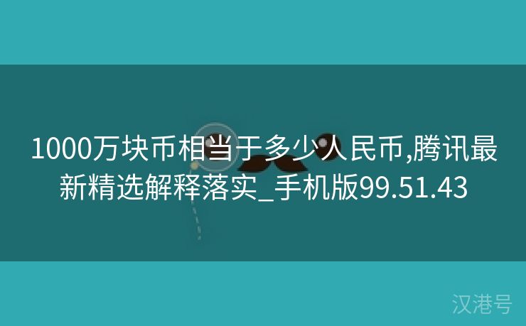 1000万块币相当于多少人民币,腾讯最新精选解释落实_手机版99.51.43