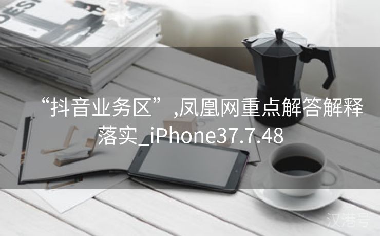 “抖音业务区”,凤凰网重点解答解释落实_iPhone37.7.48