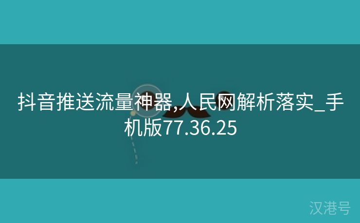 抖音推送流量神器,人民网解析落实_手机版77.36.25