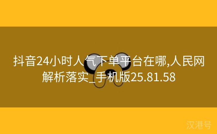 抖音24小时人气下单平台在哪,人民网解析落实_手机版25.81.58