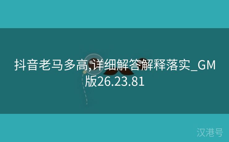 抖音老马多高,详细解答解释落实_GM版26.23.81