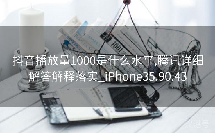 抖音播放量1000是什么水平,腾讯详细解答解释落实_iPhone35.90.43