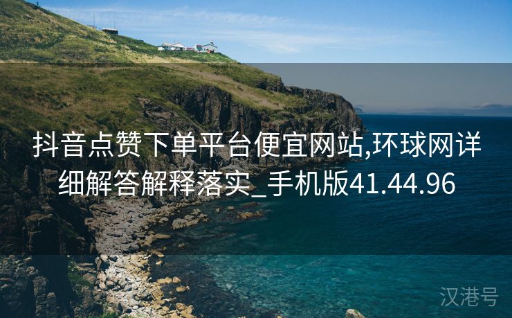 抖音点赞下单平台便宜网站,环球网详细解答解释落实_手机版41.44.96