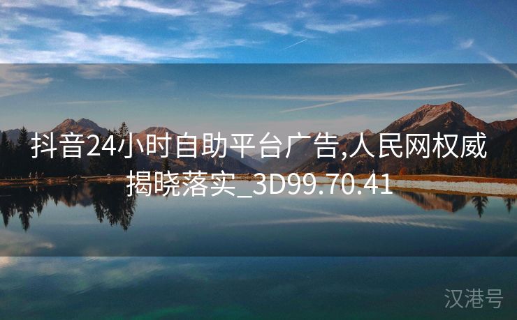 抖音24小时自助平台广告,人民网权威揭晓落实_3D99.70.41